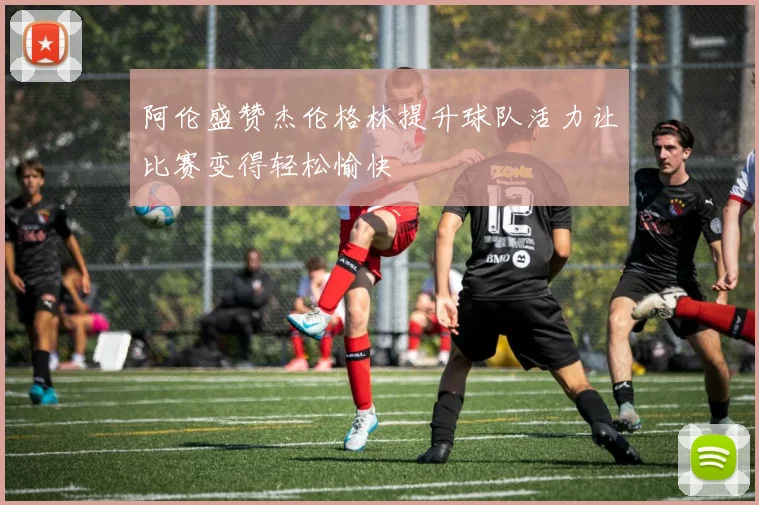 阿伦盛赞杰伦格林提升球队活力让比赛变得轻松愉快