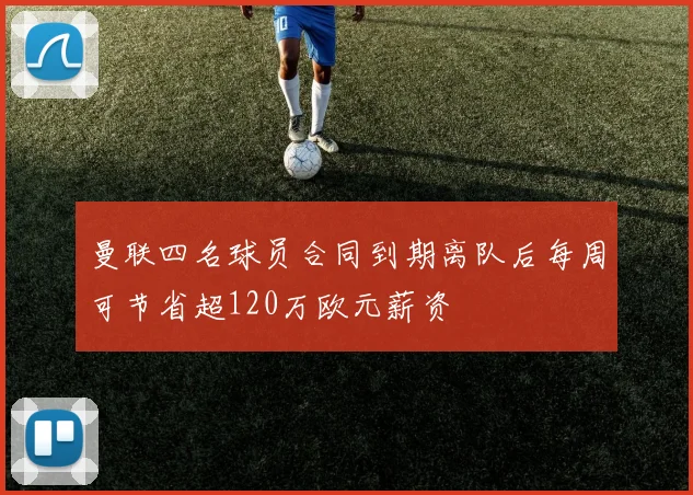 曼联四名球员合同到期离队后每周可节省超120万欧元薪资