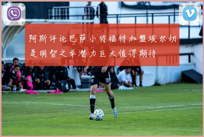 阿斯评论巴萨小将福特加盟埃尔切是明智之举潜力巨大值得期待