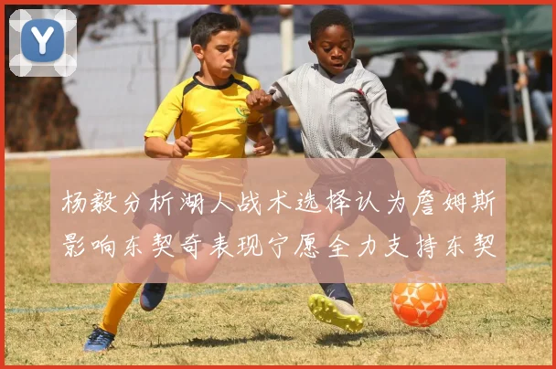杨毅分析湖人战术选择认为詹姆斯影响东契奇表现宁愿全力支持东契奇
