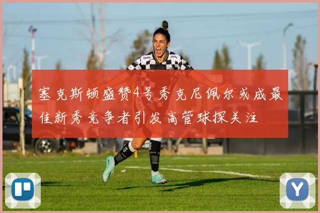 塞克斯顿盛赞4号秀克尼佩尔或成最佳新秀竞争者引发高管球探关注