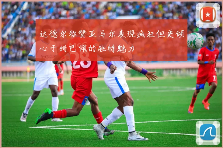达德尔称赞亚马尔表现疯狂但更倾心于姆巴佩的独特魅力