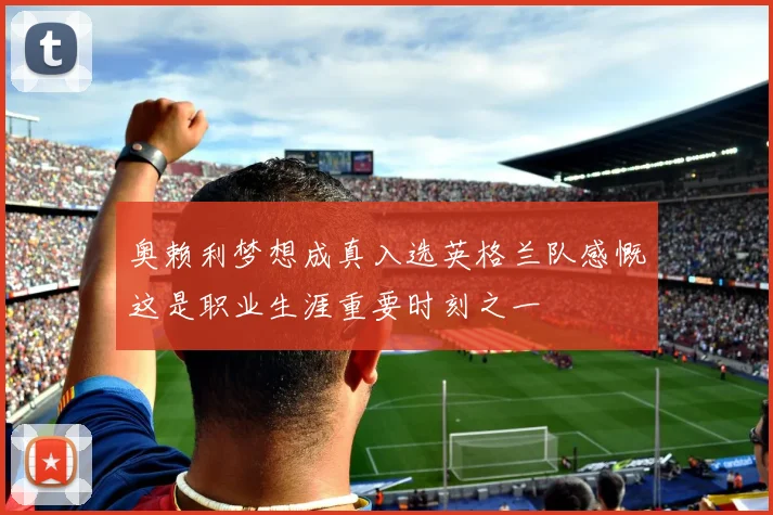 奥赖利梦想成真入选英格兰队感慨这是职业生涯重要时刻之一