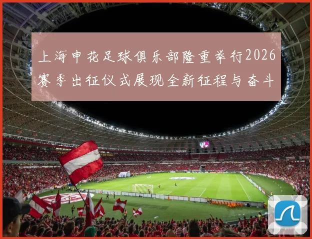 上海申花足球俱乐部隆重举行2026赛季出征仪式展现全新征程与奋斗目标