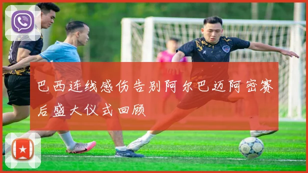 巴西连线感伤告别阿尔巴迈阿密赛后盛大仪式回顾