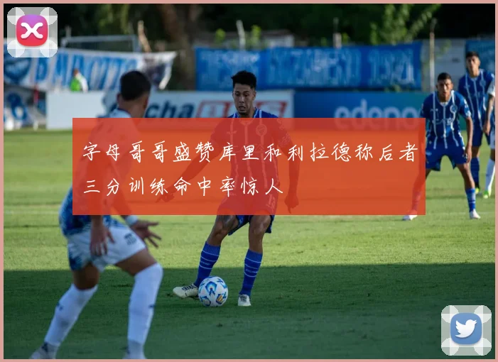 字母哥哥盛赞库里和利拉德称后者三分训练命中率惊人