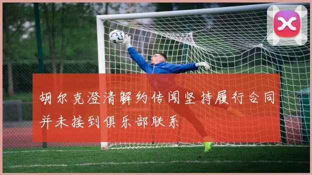 胡尔克澄清解约传闻坚持履行合同并未接到俱乐部联系