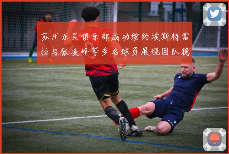 苏州东吴俱乐部成功续约埃斯特雷拉与张凌峰等多名球员展现团队稳定性