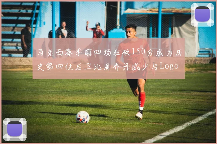 马克西赛季前四场狂砍150分成为历史第四位后卫比肩乔丹威少与Logo男
