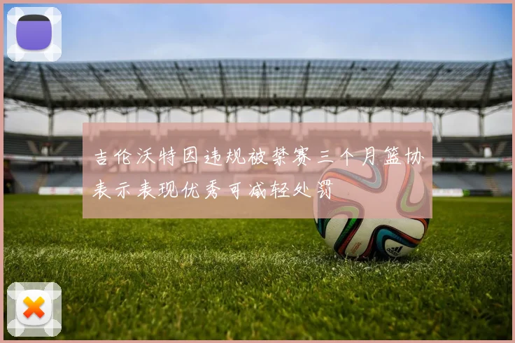 吉伦沃特因违规被禁赛三个月篮协表示表现优秀可减轻处罚