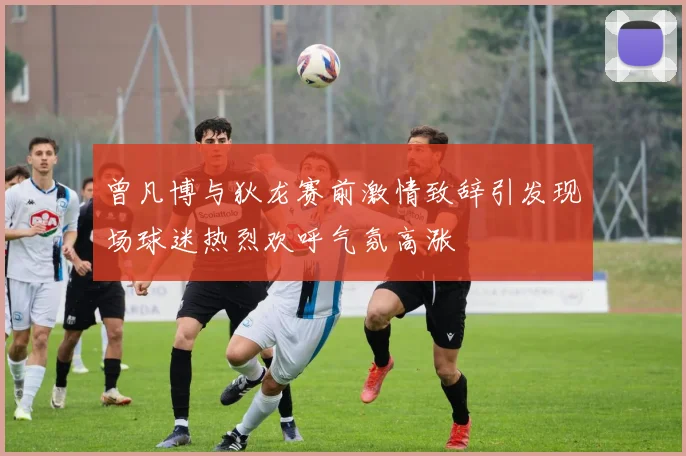 曾凡博与狄龙赛前激情致辞引发现场球迷热烈欢呼气氛高涨
