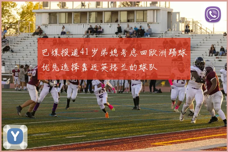 巴媒报道41岁弟媳考虑回欧洲踢球优先选择靠近英格兰的球队