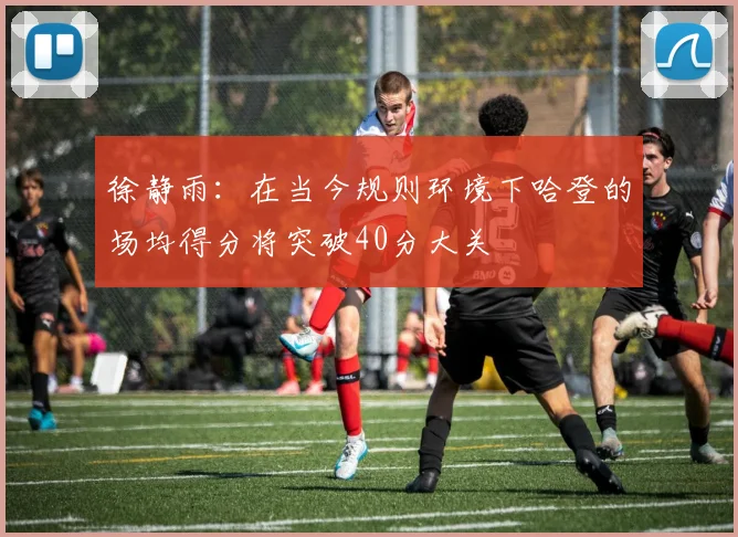 徐静雨：在当今规则环境下哈登的场均得分将突破40分大关