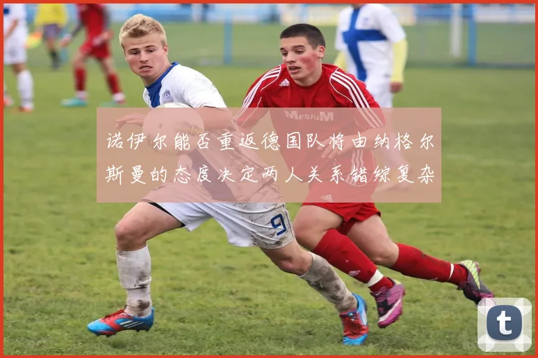 诺伊尔能否重返德国队将由纳格尔斯曼的态度决定两人关系错综复杂