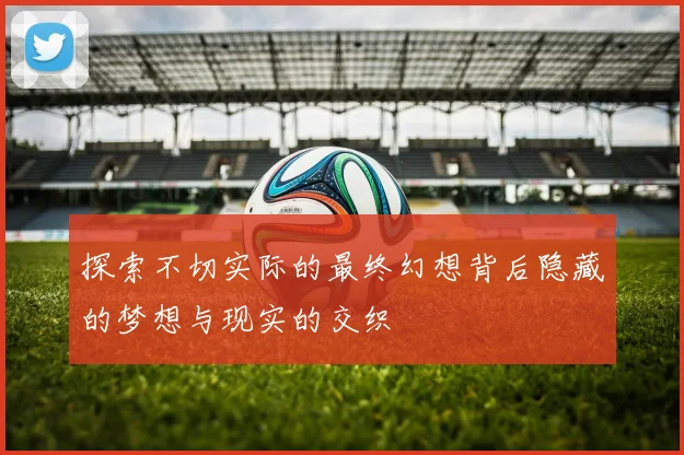 探索不切实际的最终幻想背后隐藏的梦想与现实的交织