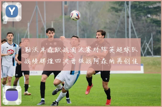 勒沃库森欧战淘汰赛对阵英超球队战绩辉煌四次晋级战阿森纳再创佳绩