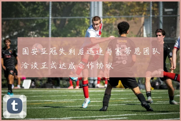 国安亚冠失利后迅速与塞蒂恩团队洽谈正式达成合作协议