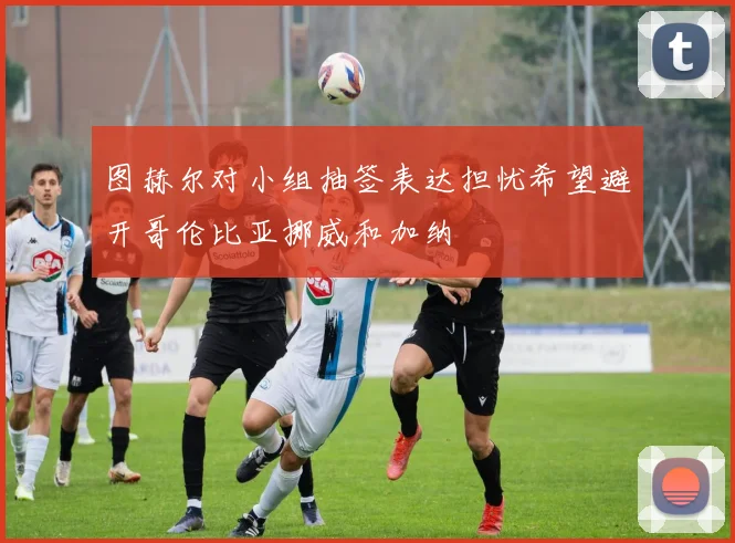 图赫尔对小组抽签表达担忧希望避开哥伦比亚挪威和加纳