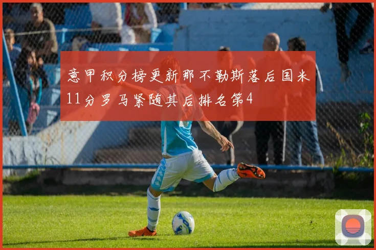 意甲积分榜更新那不勒斯落后国米11分罗马紧随其后排名第4