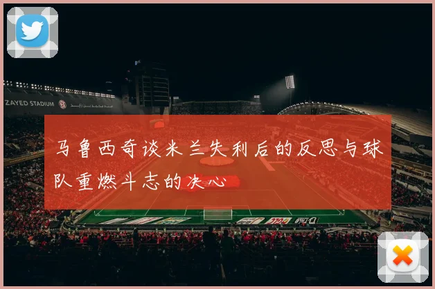 马鲁西奇谈米兰失利后的反思与球队重燃斗志的决心