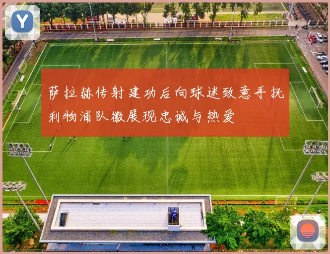 萨拉赫传射建功后向球迷致意手抚利物浦队徽展现忠诚与热爱