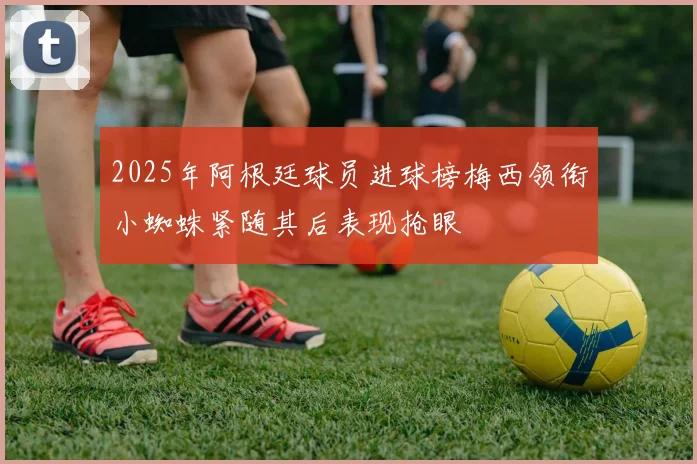 2025年阿根廷球员进球榜梅西领衔小蜘蛛紧随其后表现抢眼