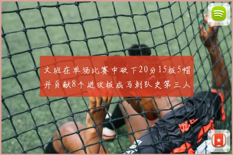 文班在单场比赛中砍下20分15板5帽并贡献8个进攻板成马刺队史第三人追平邓肯伟业