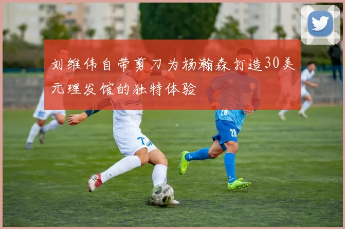 刘维伟自带剪刀为杨瀚森打造30美元理发馆的独特体验
