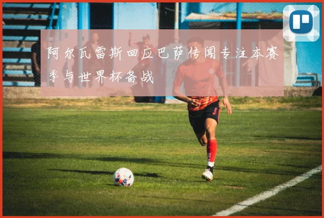 阿尔瓦雷斯回应巴萨传闻专注本赛季与世界杯备战