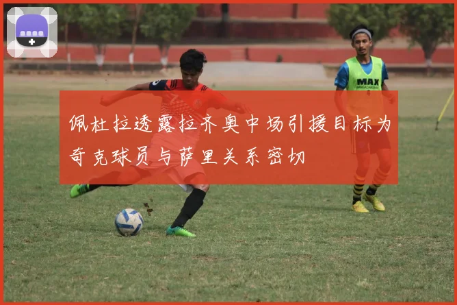 佩杜拉透露拉齐奥中场引援目标为奇克球员与萨里关系密切