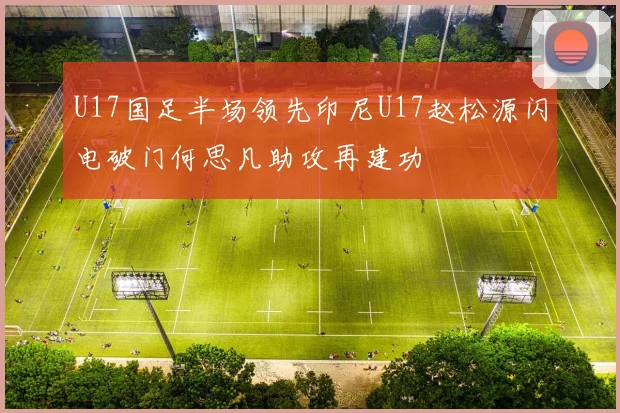 U17国足半场领先印尼U17赵松源闪电破门何思凡助攻再建功