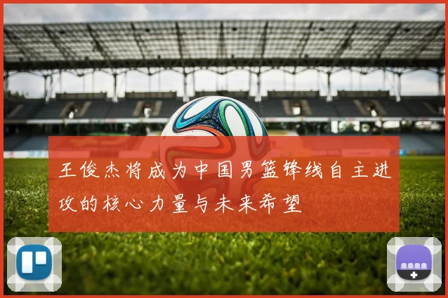 王俊杰将成为中国男篮锋线自主进攻的核心力量与未来希望